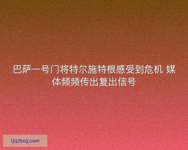 巴萨一号门将特尔施特根感受到危机 媒体频频传出复出信号