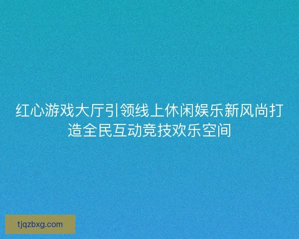 红心游戏大厅引领线上休闲娱乐新风尚打造全民互动竞技欢乐空间