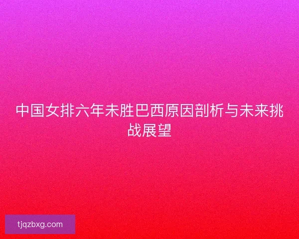 中国女排六年未胜巴西原因剖析与未来挑战展望