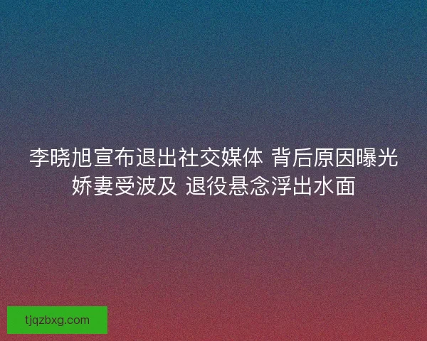 李晓旭宣布退出社交媒体 背后原因曝光娇妻受波及 退役悬念浮出水面