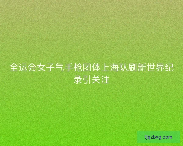 全运会女子气手枪团体上海队刷新世界纪录引关注